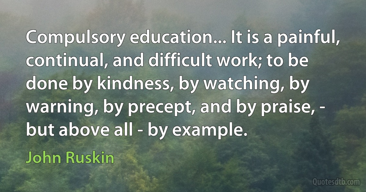 Compulsory education... It is a painful, continual, and difficult work; to be done by kindness, by watching, by warning, by precept, and by praise, - but above all - by example. (John Ruskin)