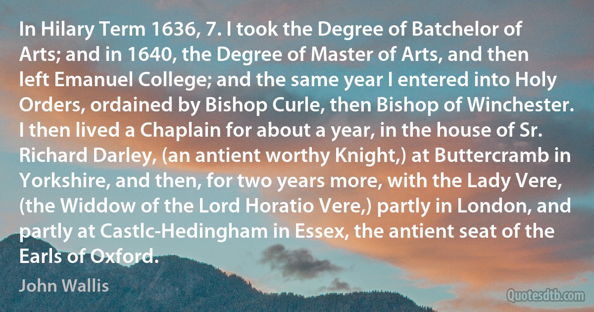 In Hilary Term 1636, 7. I took the Degree of Batchelor of Arts; and in 1640, the Degree of Master of Arts, and then left Emanuel College; and the same year I entered into Holy Orders, ordained by Bishop Curle, then Bishop of Winchester. I then lived a Chaplain for about a year, in the house of Sr. Richard Darley, (an antient worthy Knight,) at Buttercramb in Yorkshire, and then, for two years more, with the Lady Vere, (the Widdow of the Lord Horatio Vere,) partly in London, and partly at Castlc-Hedingham in Essex, the antient seat of the Earls of Oxford. (John Wallis)