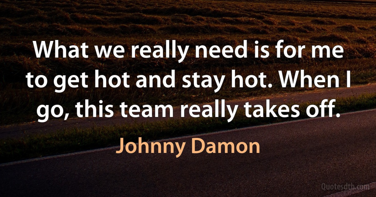 What we really need is for me to get hot and stay hot. When I go, this team really takes off. (Johnny Damon)