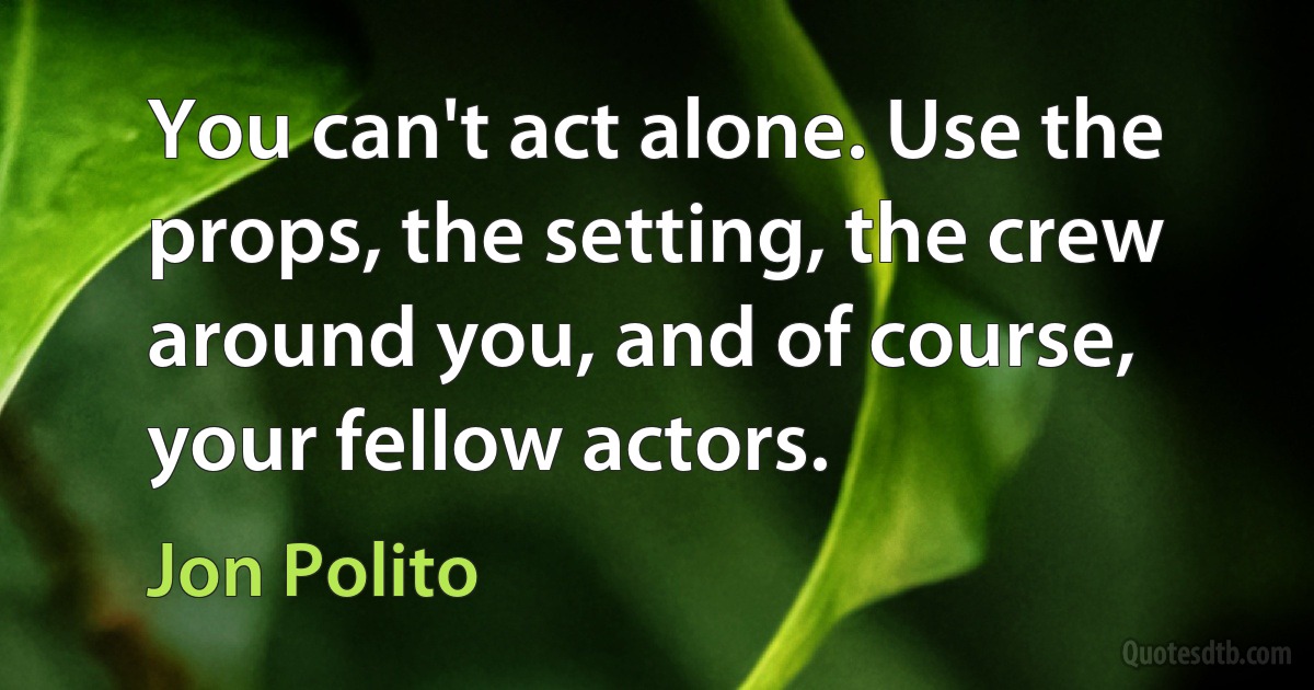 You can't act alone. Use the props, the setting, the crew around you, and of course, your fellow actors. (Jon Polito)