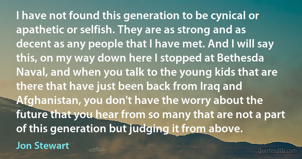 I have not found this generation to be cynical or apathetic or selfish. They are as strong and as decent as any people that I have met. And I will say this, on my way down here I stopped at Bethesda Naval, and when you talk to the young kids that are there that have just been back from Iraq and Afghanistan, you don't have the worry about the future that you hear from so many that are not a part of this generation but judging it from above. (Jon Stewart)