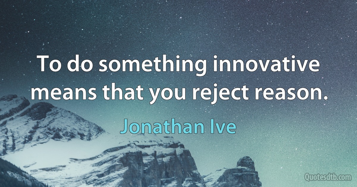 To do something innovative means that you reject reason. (Jonathan Ive)