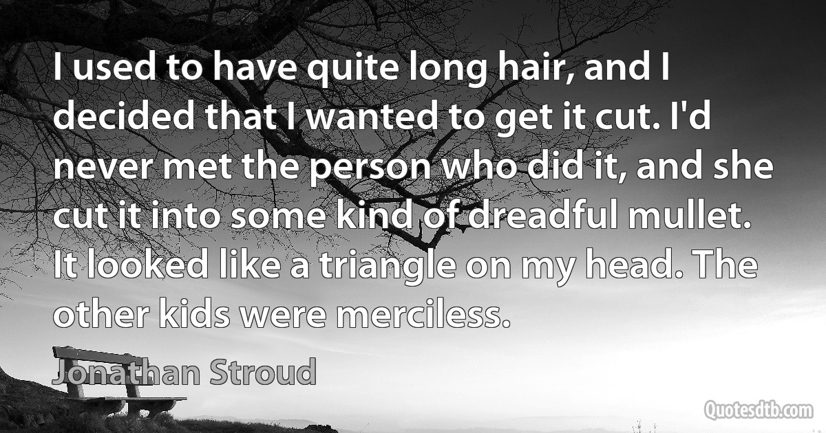 I used to have quite long hair, and I decided that I wanted to get it cut. I'd never met the person who did it, and she cut it into some kind of dreadful mullet. It looked like a triangle on my head. The other kids were merciless. (Jonathan Stroud)