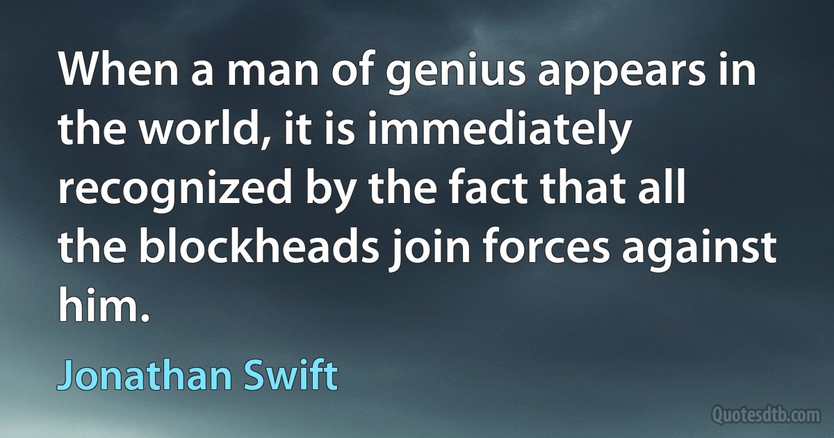 When a man of genius appears in the world, it is immediately recognized by the fact that all the blockheads join forces against him. (Jonathan Swift)