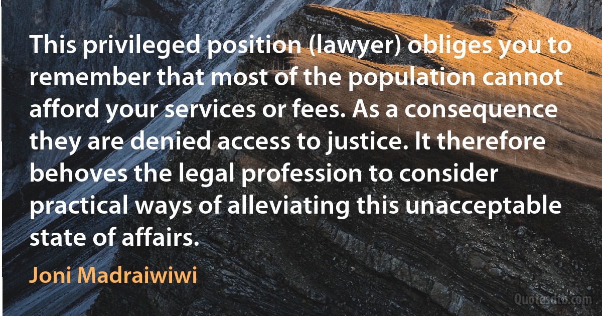 This privileged position (lawyer) obliges you to remember that most of the population cannot afford your services or fees. As a consequence they are denied access to justice. It therefore behoves the legal profession to consider practical ways of alleviating this unacceptable state of affairs. (Joni Madraiwiwi)