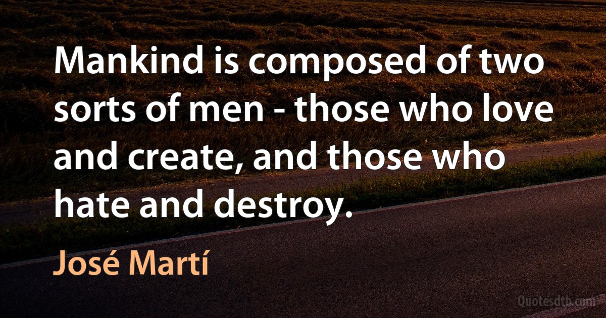 Mankind is composed of two sorts of men - those who love and create, and those who hate and destroy. (José Martí)