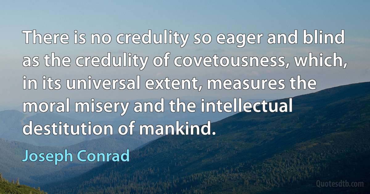 There is no credulity so eager and blind as the credulity of covetousness, which, in its universal extent, measures the moral misery and the intellectual destitution of mankind. (Joseph Conrad)