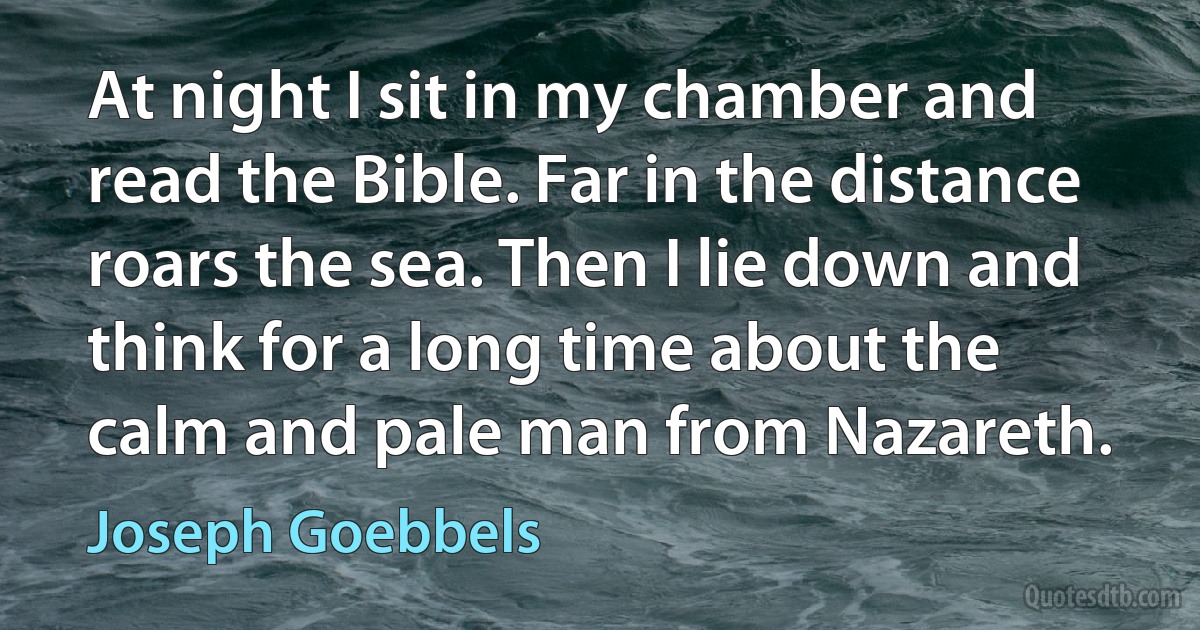 At night I sit in my chamber and read the Bible. Far in the distance roars the sea. Then I lie down and think for a long time about the calm and pale man from Nazareth. (Joseph Goebbels)