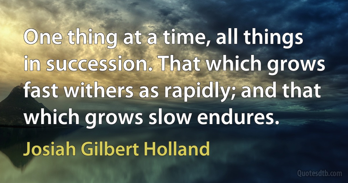 One thing at a time, all things in succession. That which grows fast withers as rapidly; and that which grows slow endures. (Josiah Gilbert Holland)