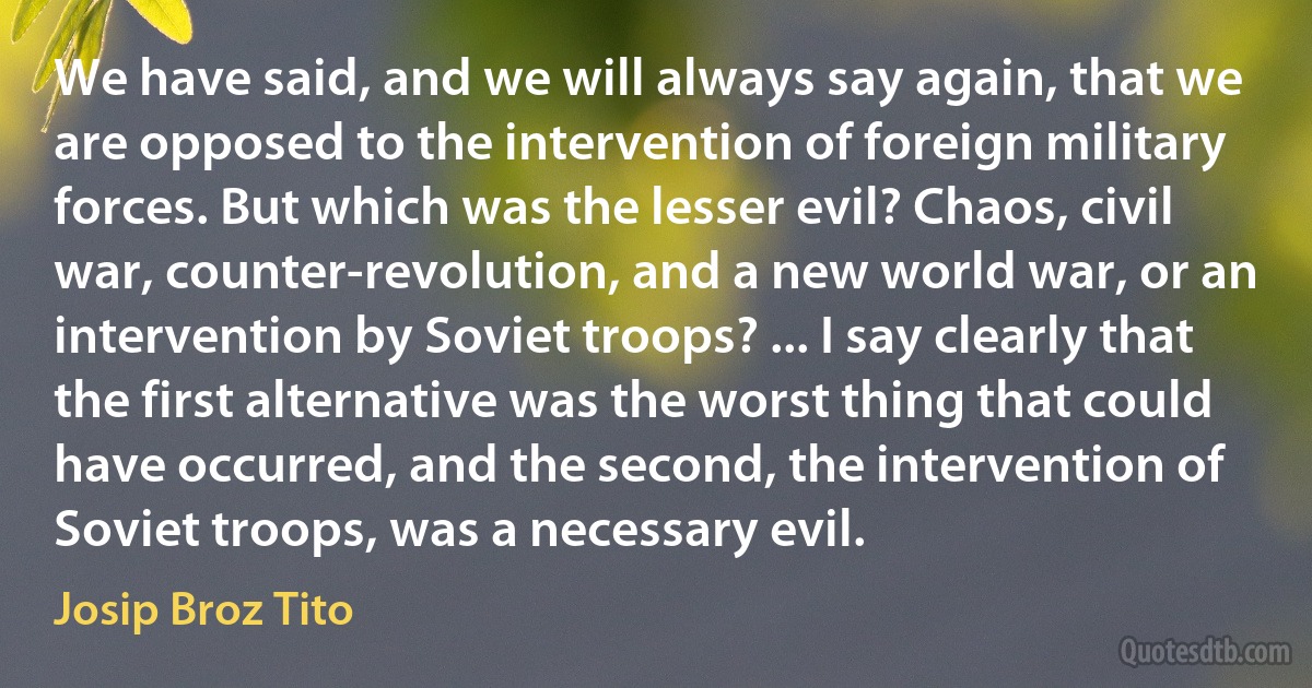 We have said, and we will always say again, that we are opposed to the intervention of foreign military forces. But which was the lesser evil? Chaos, civil war, counter-revolution, and a new world war, or an intervention by Soviet troops? ... I say clearly that the first alternative was the worst thing that could have occurred, and the second, the intervention of Soviet troops, was a necessary evil. (Josip Broz Tito)