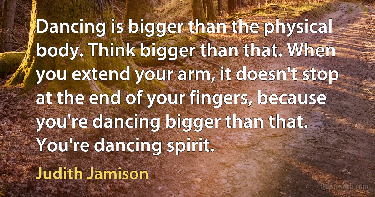 Dancing is bigger than the physical body. Think bigger than that. When you extend your arm, it doesn't stop at the end of your fingers, because you're dancing bigger than that. You're dancing spirit. (Judith Jamison)