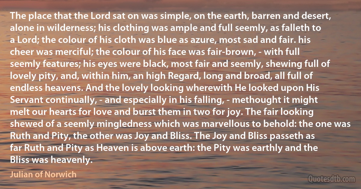 The place that the Lord sat on was simple, on the earth, barren and desert, alone in wilderness; his clothing was ample and full seemly, as falleth to a Lord; the colour of his cloth was blue as azure, most sad and fair. his cheer was merciful; the colour of his face was fair-brown, - with full seemly features; his eyes were black, most fair and seemly, shewing full of lovely pity, and, within him, an high Regard, long and broad, all full of endless heavens. And the lovely looking wherewith He looked upon His Servant continually, - and especially in his falling, - methought it might melt our hearts for love and burst them in two for joy. The fair looking shewed of a seemly mingledness which was marvellous to behold: the one was Ruth and Pity, the other was Joy and Bliss. The Joy and Bliss passeth as far Ruth and Pity as Heaven is above earth: the Pity was earthly and the Bliss was heavenly. (Julian of Norwich)