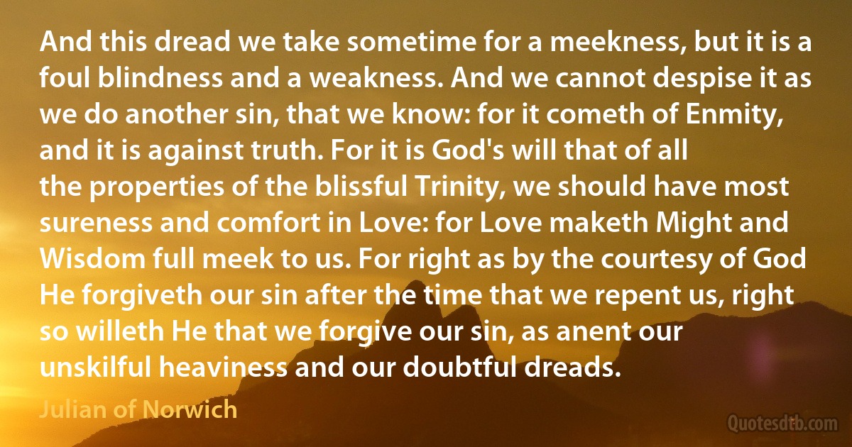 And this dread we take sometime for a meekness, but it is a foul blindness and a weakness. And we cannot despise it as we do another sin, that we know: for it cometh of Enmity, and it is against truth. For it is God's will that of all the properties of the blissful Trinity, we should have most sureness and comfort in Love: for Love maketh Might and Wisdom full meek to us. For right as by the courtesy of God He forgiveth our sin after the time that we repent us, right so willeth He that we forgive our sin, as anent our unskilful heaviness and our doubtful dreads. (Julian of Norwich)