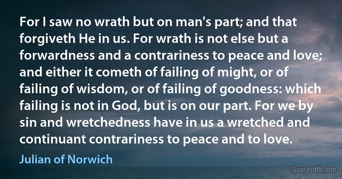 For I saw no wrath but on man's part; and that forgiveth He in us. For wrath is not else but a forwardness and a contrariness to peace and love; and either it cometh of failing of might, or of failing of wisdom, or of failing of goodness: which failing is not in God, but is on our part. For we by sin and wretchedness have in us a wretched and continuant contrariness to peace and to love. (Julian of Norwich)