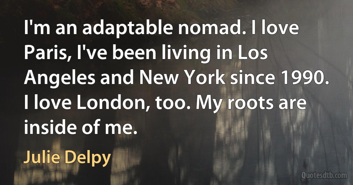 I'm an adaptable nomad. I love Paris, I've been living in Los Angeles and New York since 1990. I love London, too. My roots are inside of me. (Julie Delpy)