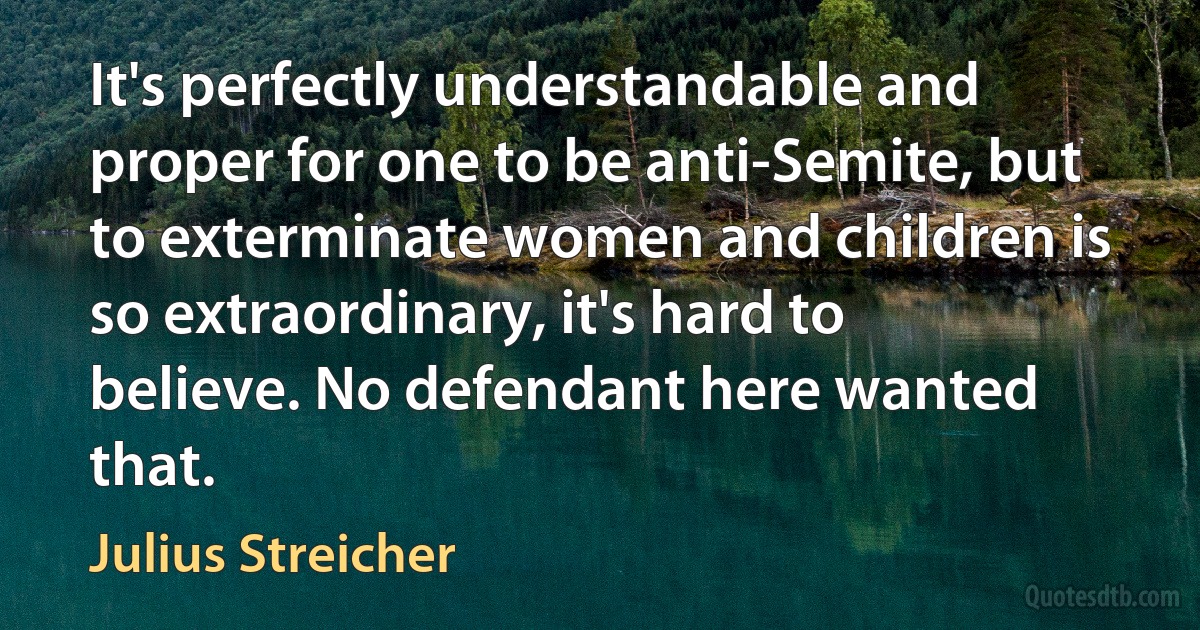 It's perfectly understandable and proper for one to be anti-Semite, but to exterminate women and children is so extraordinary, it's hard to believe. No defendant here wanted that. (Julius Streicher)