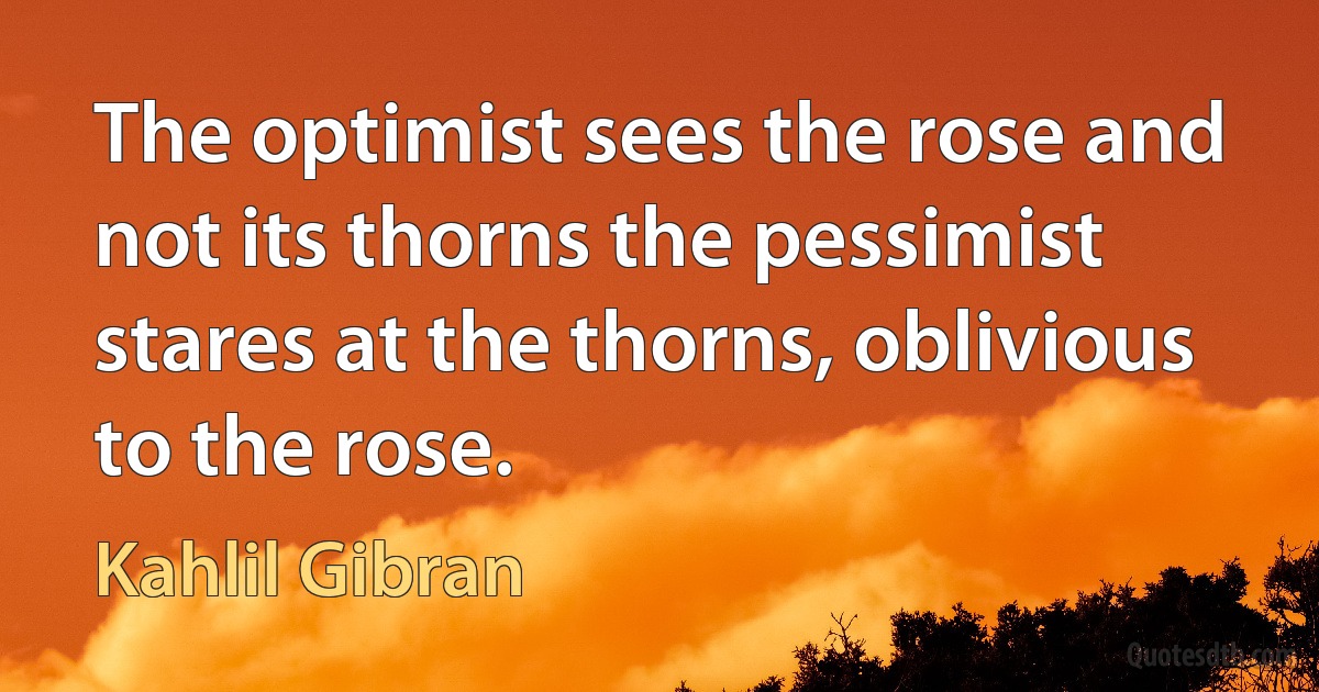 The optimist sees the rose and not its thorns the pessimist stares at the thorns, oblivious to the rose. (Kahlil Gibran)