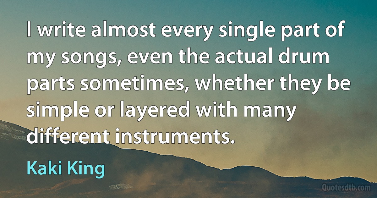 I write almost every single part of my songs, even the actual drum parts sometimes, whether they be simple or layered with many different instruments. (Kaki King)