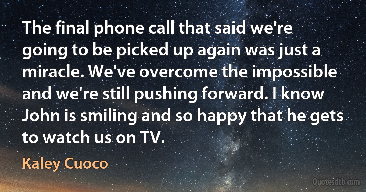 The final phone call that said we're going to be picked up again was just a miracle. We've overcome the impossible and we're still pushing forward. I know John is smiling and so happy that he gets to watch us on TV. (Kaley Cuoco)