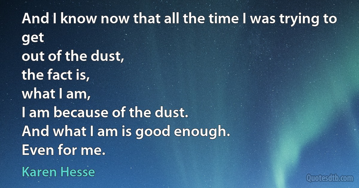 And I know now that all the time I was trying to get
out of the dust,
the fact is,
what I am,
I am because of the dust.
And what I am is good enough.
Even for me. (Karen Hesse)