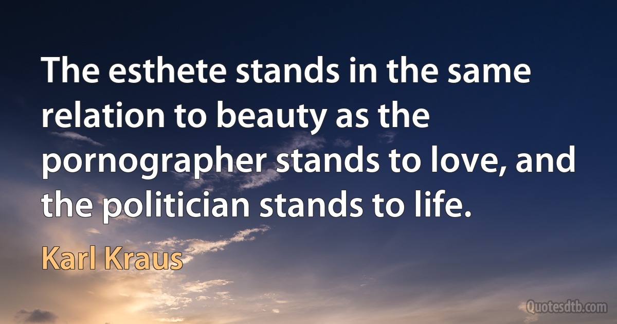 The esthete stands in the same relation to beauty as the pornographer stands to love, and the politician stands to life. (Karl Kraus)