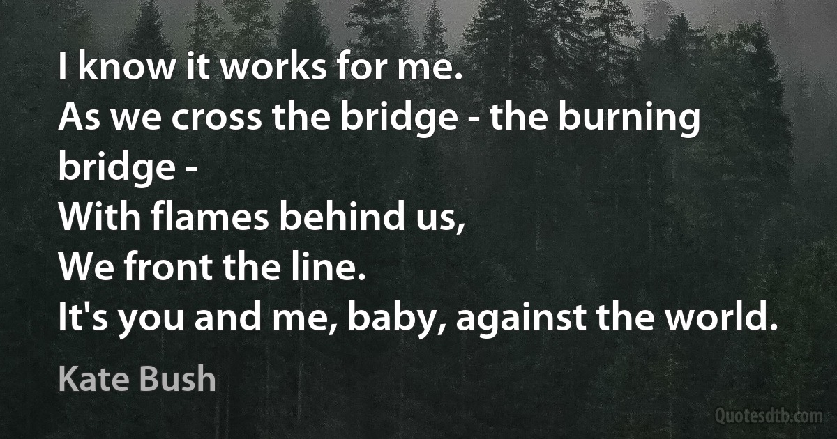 I know it works for me.
As we cross the bridge - the burning bridge -
With flames behind us,
We front the line.
It's you and me, baby, against the world. (Kate Bush)