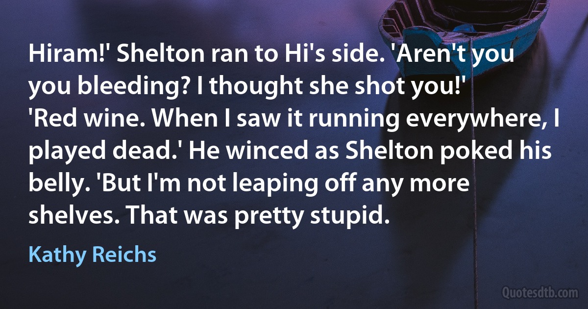 Hiram!' Shelton ran to Hi's side. 'Aren't you you bleeding? I thought she shot you!'
'Red wine. When I saw it running everywhere, I played dead.' He winced as Shelton poked his belly. 'But I'm not leaping off any more shelves. That was pretty stupid. (Kathy Reichs)