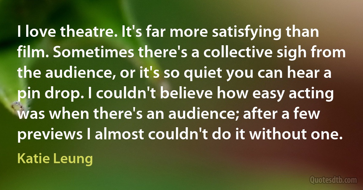 I love theatre. It's far more satisfying than film. Sometimes there's a collective sigh from the audience, or it's so quiet you can hear a pin drop. I couldn't believe how easy acting was when there's an audience; after a few previews I almost couldn't do it without one. (Katie Leung)