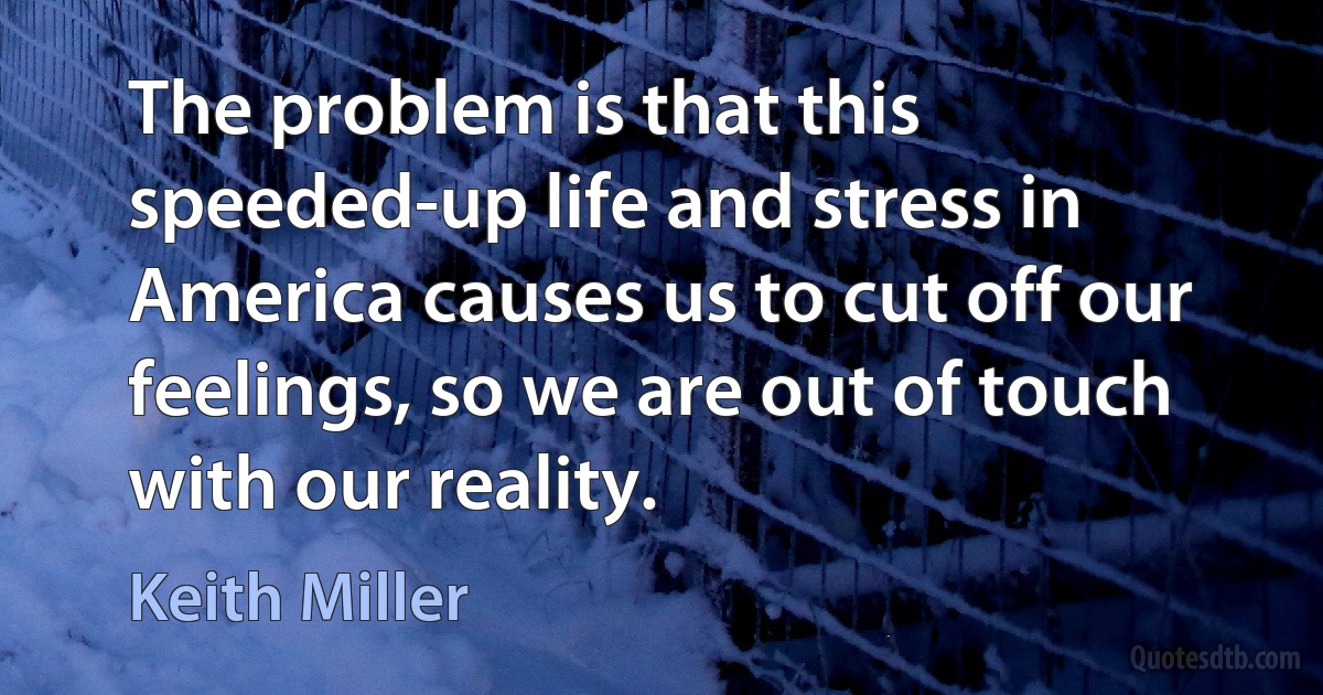 The problem is that this speeded-up life and stress in America causes us to cut off our feelings, so we are out of touch with our reality. (Keith Miller)