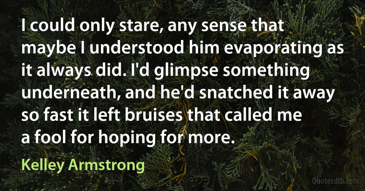 I could only stare, any sense that maybe I understood him evaporating as it always did. I'd glimpse something underneath, and he'd snatched it away so fast it left bruises that called me a fool for hoping for more. (Kelley Armstrong)