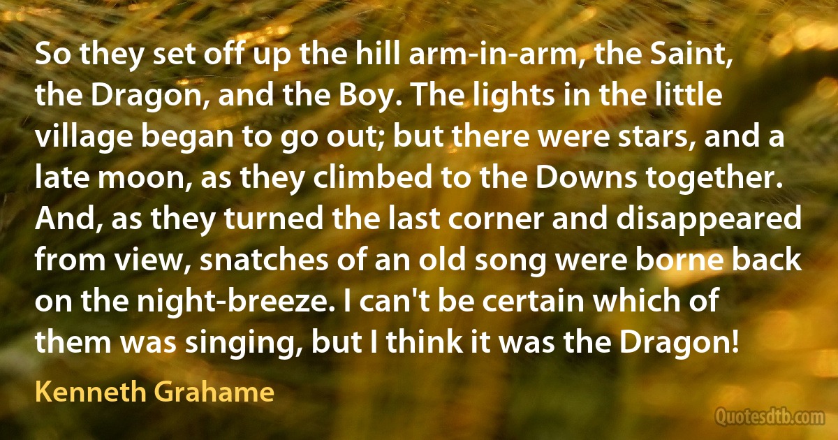 So they set off up the hill arm-in-arm, the Saint, the Dragon, and the Boy. The lights in the little village began to go out; but there were stars, and a late moon, as they climbed to the Downs together. And, as they turned the last corner and disappeared from view, snatches of an old song were borne back on the night-breeze. I can't be certain which of them was singing, but I think it was the Dragon! (Kenneth Grahame)