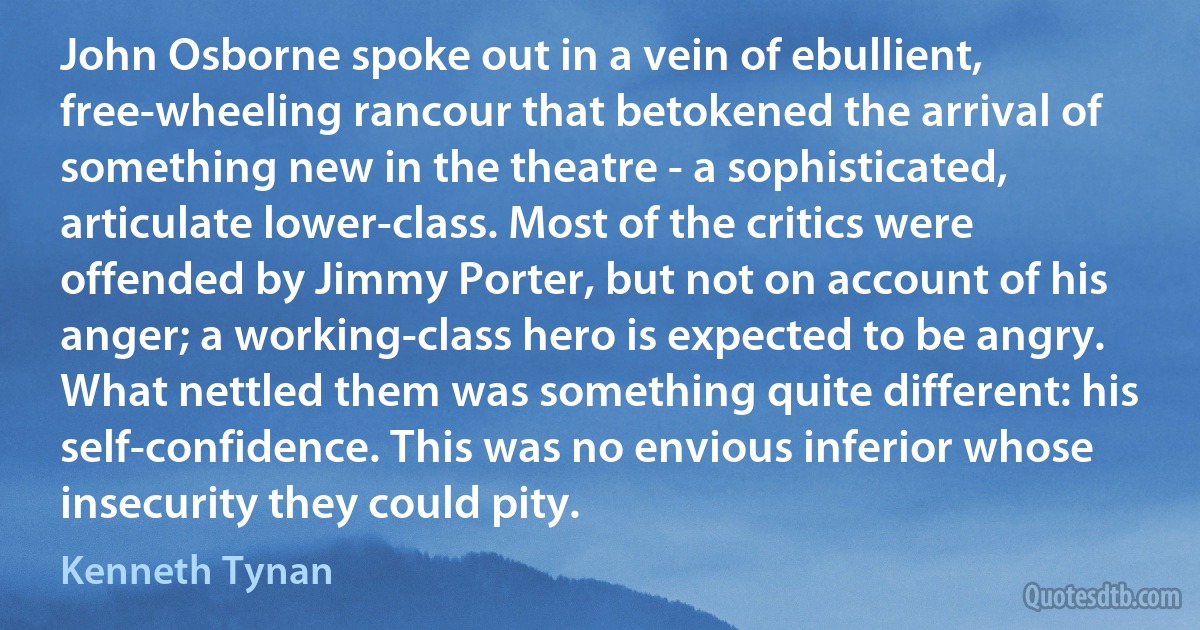 John Osborne spoke out in a vein of ebullient, free-wheeling rancour that betokened the arrival of something new in the theatre - a sophisticated, articulate lower-class. Most of the critics were offended by Jimmy Porter, but not on account of his anger; a working-class hero is expected to be angry. What nettled them was something quite different: his self-confidence. This was no envious inferior whose insecurity they could pity. (Kenneth Tynan)