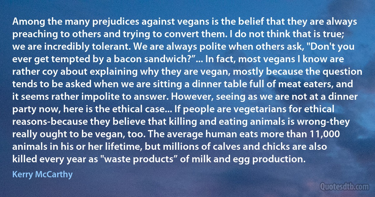 Among the many prejudices against vegans is the belief that they are always preaching to others and trying to convert them. I do not think that is true; we are incredibly tolerant. We are always polite when others ask, "Don't you ever get tempted by a bacon sandwich?”... In fact, most vegans I know are rather coy about explaining why they are vegan, mostly because the question tends to be asked when we are sitting a dinner table full of meat eaters, and it seems rather impolite to answer. However, seeing as we are not at a dinner party now, here is the ethical case... If people are vegetarians for ethical reasons-because they believe that killing and eating animals is wrong-they really ought to be vegan, too. The average human eats more than 11,000 animals in his or her lifetime, but millions of calves and chicks are also killed every year as "waste products” of milk and egg production. (Kerry McCarthy)