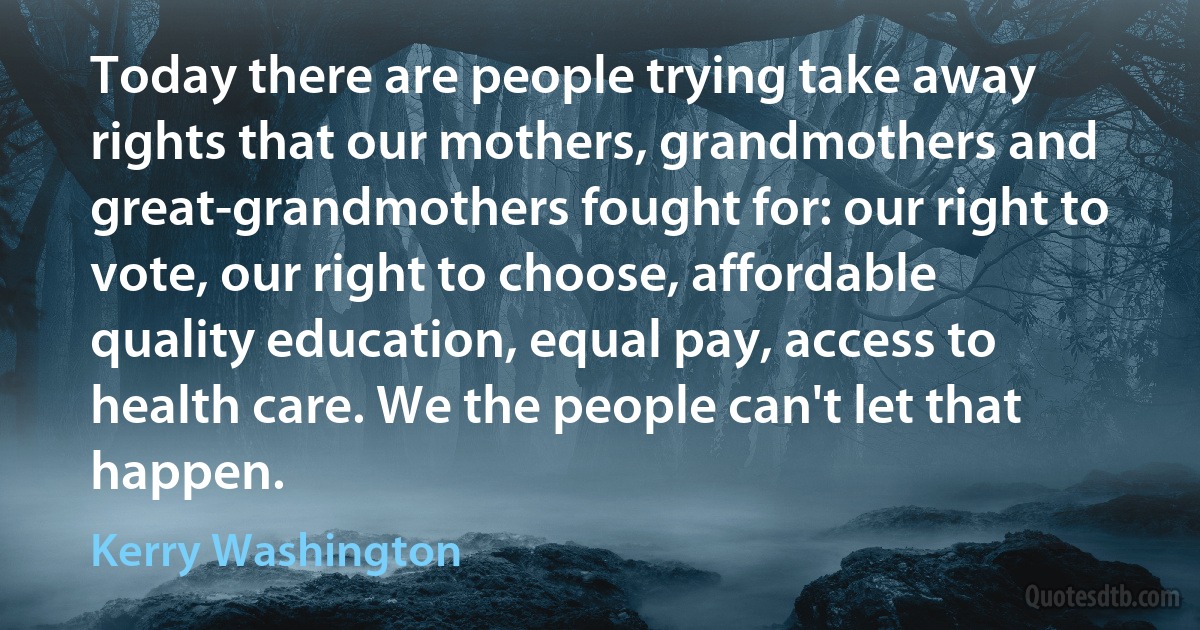 Today there are people trying take away rights that our mothers, grandmothers and great-grandmothers fought for: our right to vote, our right to choose, affordable quality education, equal pay, access to health care. We the people can't let that happen. (Kerry Washington)