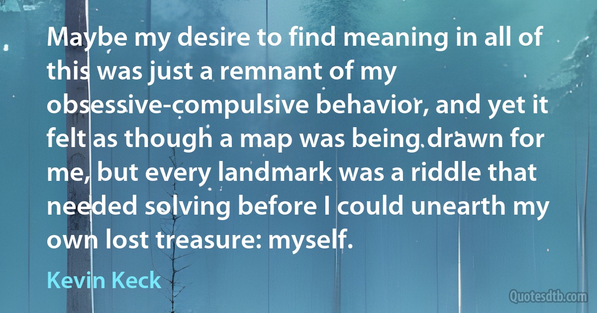 Maybe my desire to find meaning in all of this was just a remnant of my obsessive-compulsive behavior, and yet it felt as though a map was being drawn for me, but every landmark was a riddle that needed solving before I could unearth my own lost treasure: myself. (Kevin Keck)