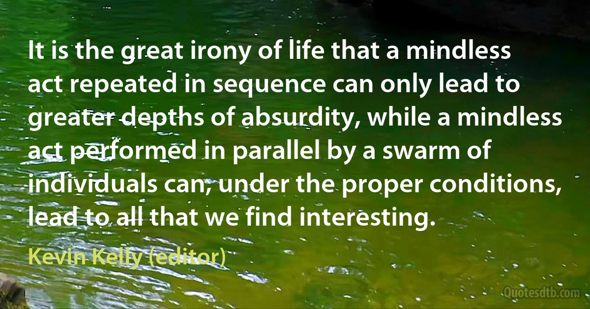 It is the great irony of life that a mindless act repeated in sequence can only lead to greater depths of absurdity, while a mindless act performed in parallel by a swarm of individuals can, under the proper conditions, lead to all that we find interesting. (Kevin Kelly (editor))