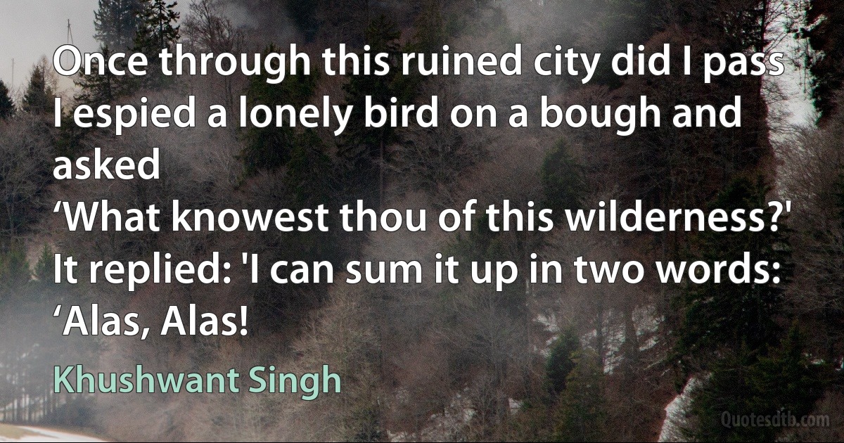 Once through this ruined city did I pass
I espied a lonely bird on a bough and asked
‘What knowest thou of this wilderness?'
It replied: 'I can sum it up in two words:
‘Alas, Alas! (Khushwant Singh)