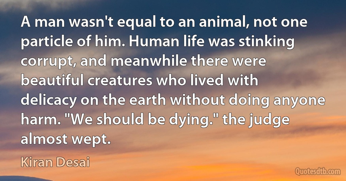 A man wasn't equal to an animal, not one particle of him. Human life was stinking corrupt, and meanwhile there were beautiful creatures who lived with delicacy on the earth without doing anyone harm. "We should be dying." the judge almost wept. (Kiran Desai)