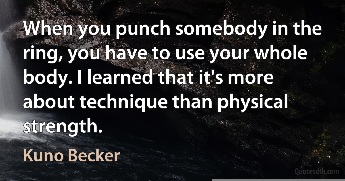 When you punch somebody in the ring, you have to use your whole body. I learned that it's more about technique than physical strength. (Kuno Becker)