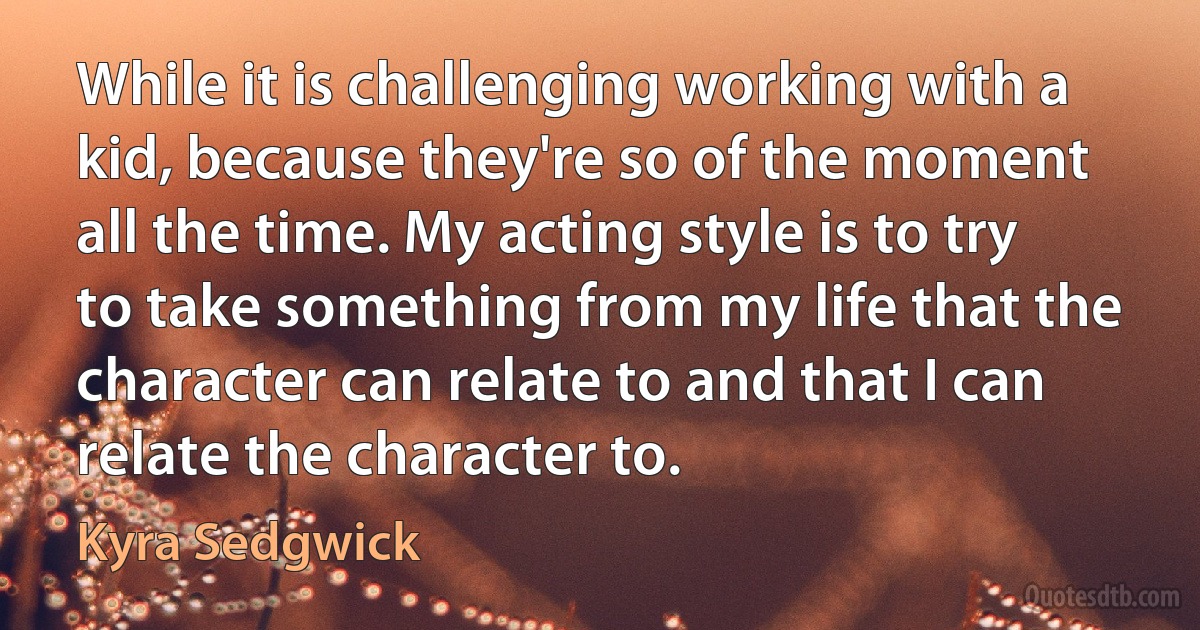 While it is challenging working with a kid, because they're so of the moment all the time. My acting style is to try to take something from my life that the character can relate to and that I can relate the character to. (Kyra Sedgwick)