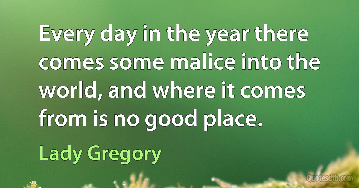 Every day in the year there comes some malice into the world, and where it comes from is no good place. (Lady Gregory)