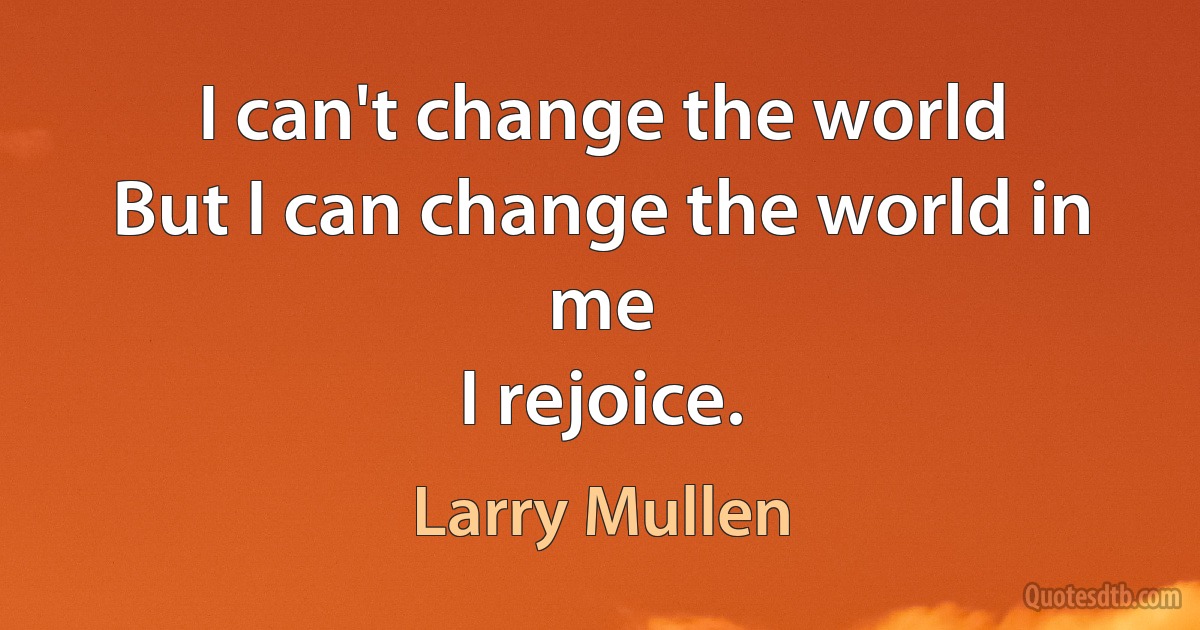 I can't change the world
But I can change the world in me
I rejoice. (Larry Mullen)