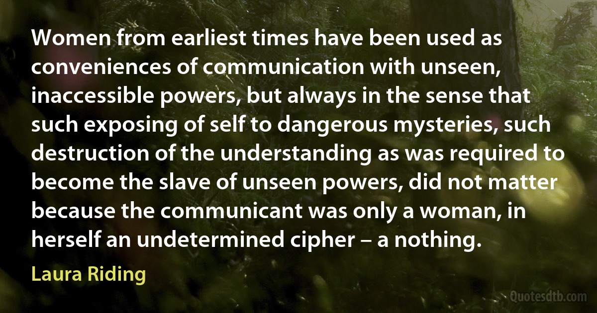 Women from earliest times have been used as conveniences of communication with unseen, inaccessible powers, but always in the sense that such exposing of self to dangerous mysteries, such destruction of the understanding as was required to become the slave of unseen powers, did not matter because the communicant was only a woman, in herself an undetermined cipher – a nothing. (Laura Riding)