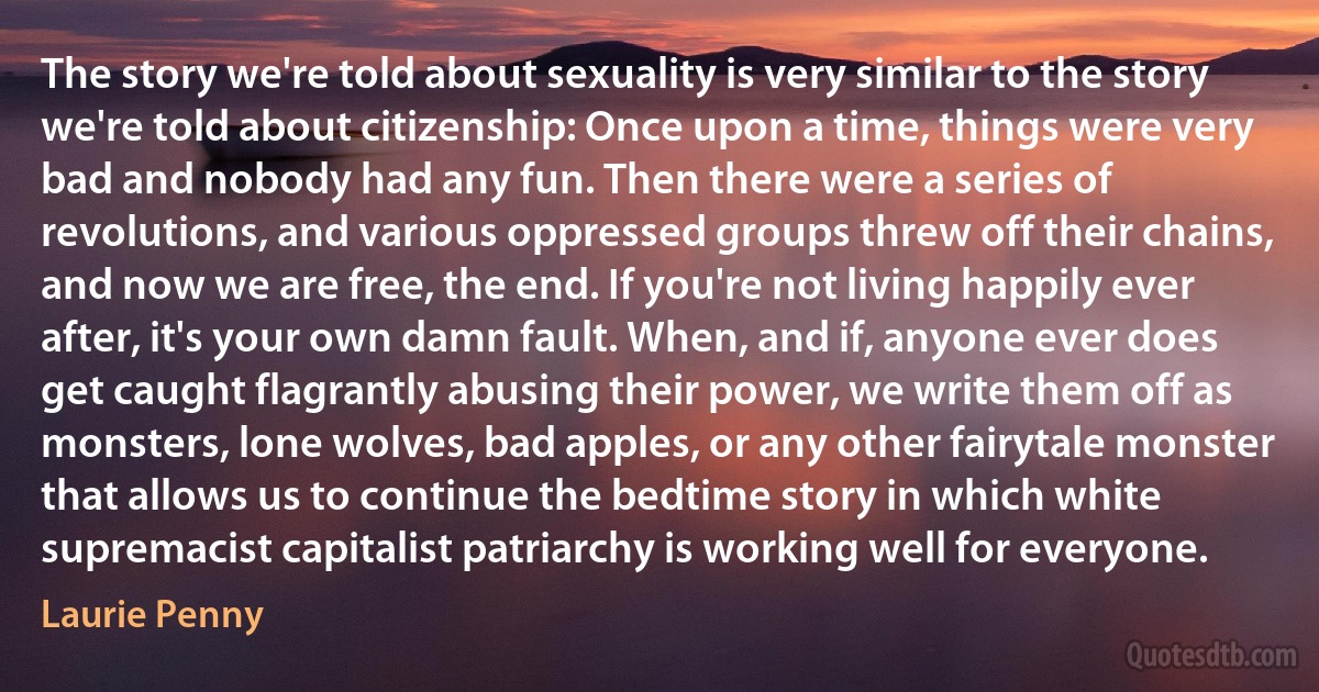 The story we're told about sexuality is very similar to the story we're told about citizenship: Once upon a time, things were very bad and nobody had any fun. Then there were a series of revolutions, and various oppressed groups threw off their chains, and now we are free, the end. If you're not living happily ever after, it's your own damn fault. When, and if, anyone ever does get caught flagrantly abusing their power, we write them off as monsters, lone wolves, bad apples, or any other fairytale monster that allows us to continue the bedtime story in which white supremacist capitalist patriarchy is working well for everyone. (Laurie Penny)