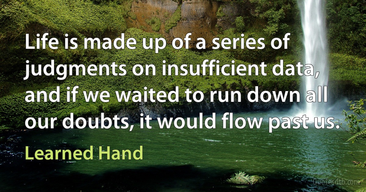 Life is made up of a series of judgments on insufficient data, and if we waited to run down all our doubts, it would flow past us. (Learned Hand)