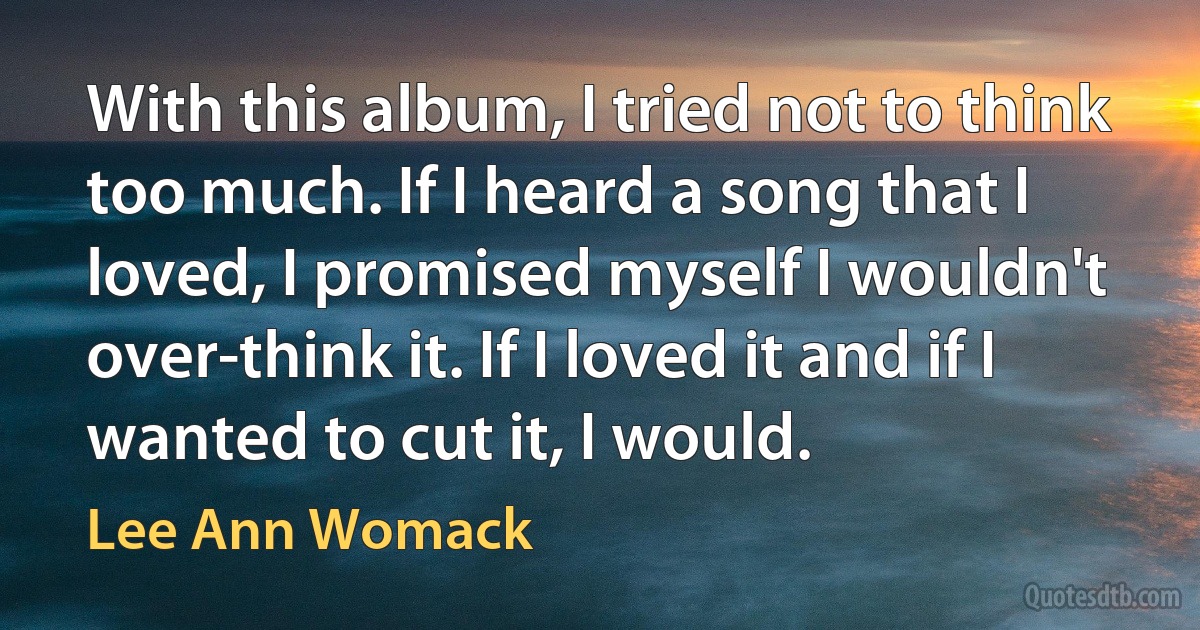 With this album, I tried not to think too much. If I heard a song that I loved, I promised myself I wouldn't over-think it. If I loved it and if I wanted to cut it, I would. (Lee Ann Womack)