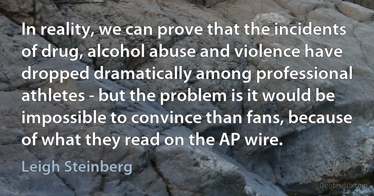 In reality, we can prove that the incidents of drug, alcohol abuse and violence have dropped dramatically among professional athletes - but the problem is it would be impossible to convince than fans, because of what they read on the AP wire. (Leigh Steinberg)