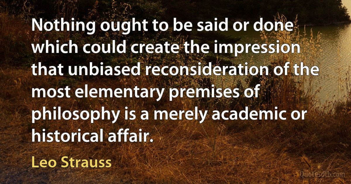 Nothing ought to be said or done which could create the impression that unbiased reconsideration of the most elementary premises of philosophy is a merely academic or historical affair. (Leo Strauss)