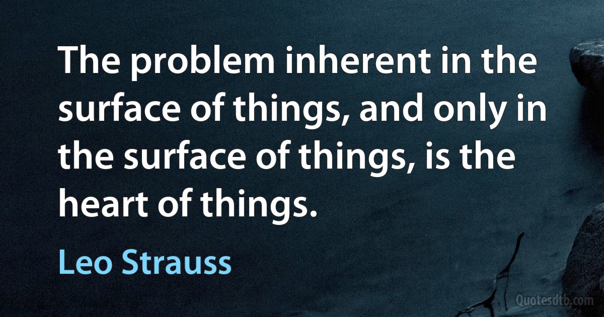 The problem inherent in the surface of things, and only in the surface of things, is the heart of things. (Leo Strauss)