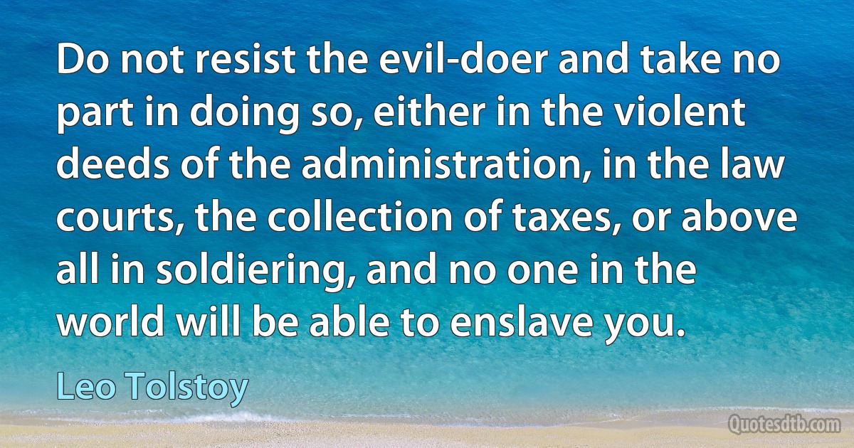 Do not resist the evil-doer and take no part in doing so, either in the violent deeds of the administration, in the law courts, the collection of taxes, or above all in soldiering, and no one in the world will be able to enslave you. (Leo Tolstoy)